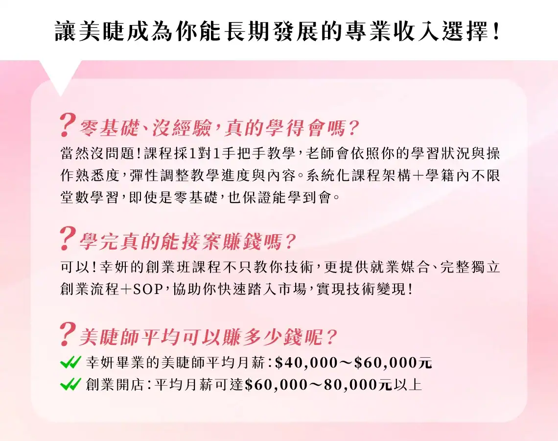 美睫創業班課程QA：零基礎1對1手把手教學，系統化課程保證學會。美睫師平均月薪約4-6萬，創業開店月收可達6-8萬以上，提供就業媒合與創業SOP。